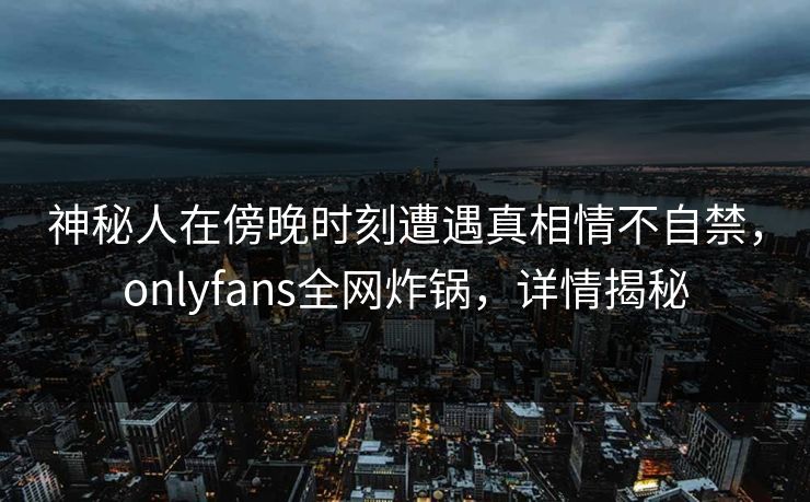 神秘人在傍晚时刻遭遇真相情不自禁，onlyfans全网炸锅，详情揭秘