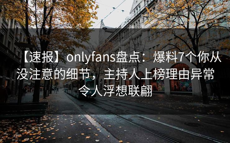 【速报】onlyfans盘点：爆料7个你从没注意的细节，主持人上榜理由异常令人浮想联翩
