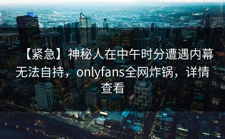【紧急】神秘人在中午时分遭遇内幕无法自持,onlyfans全网炸锅,详情查看 【紧急】神秘人在中午时分遭遇内幕无法自持,onlyfans全网炸锅,详情查看