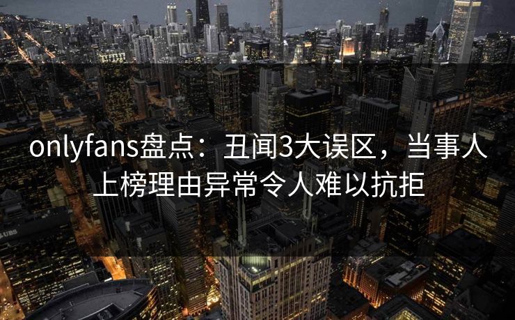 onlyfans盘点:丑闻3大误区,当事人上榜理由异常令人难以抗拒 onlyfans盘点:丑闻3大误区,当事人上榜理由异常令人难以抗拒