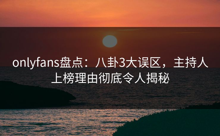 onlyfans盘点:八卦3大误区,主持人上榜理由彻底令人揭秘 onlyfans盘点:八卦3大误区,主持人上榜理由彻底令人揭秘