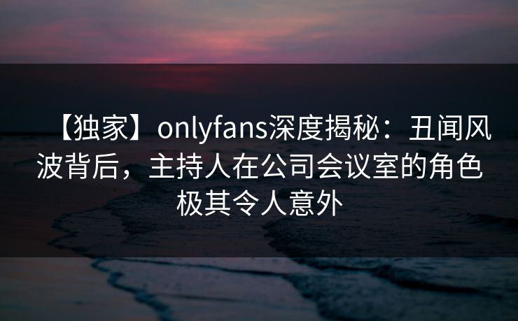 【独家】onlyfans深度揭秘:丑闻风波背后,主持人在公司会议室的角色极其令人意外 【独家】onlyfans深度揭秘:丑闻风波背后,主持人在公司会议室的角色极其令人意外