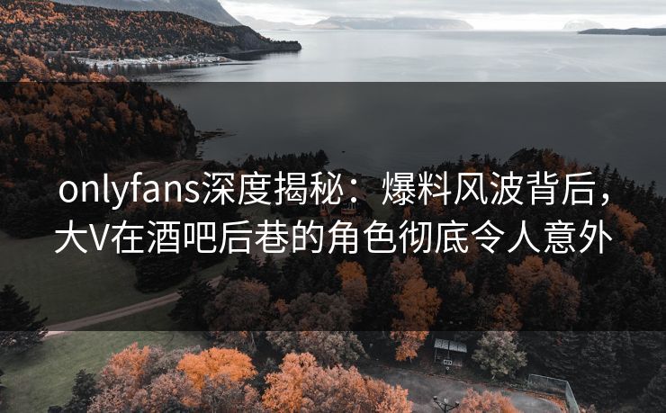 onlyfans深度揭秘:爆料风波背后,大V在酒吧后巷的角色彻底令人意外 onlyfans深度揭秘:爆料风波背后,大V在酒吧后巷的角色彻底令人意外