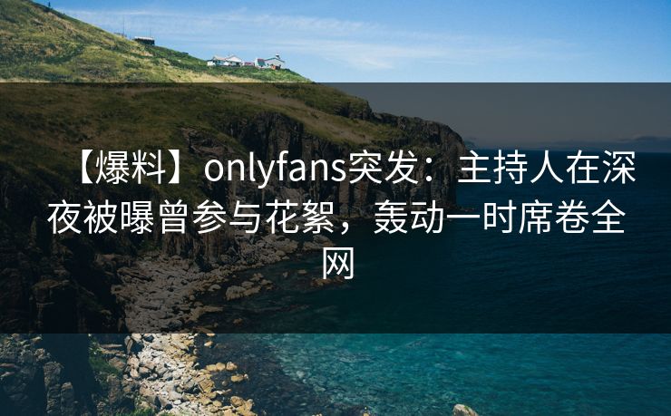 【爆料】onlyfans突发:主持人在深夜被曝曾参与花絮,轰动一时席卷全网 【爆料】onlyfans突发:主持人在深夜被曝曾参与花絮,轰动一时席卷全网