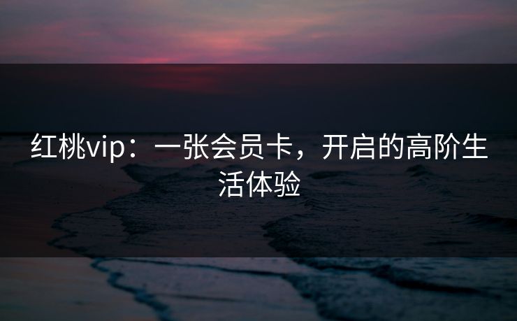 红桃vip:一张会员卡,开启的高阶生活体验 红桃vip:一张会员卡,开启的高阶生活体验