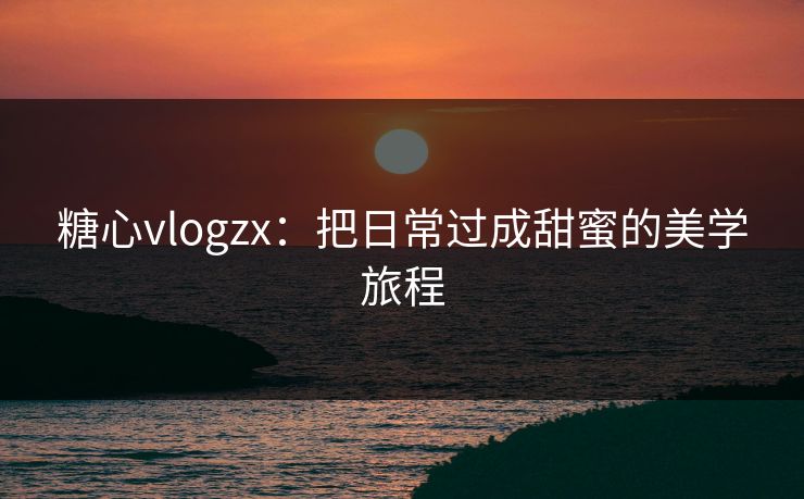 糖心vlogzx：把日常过成甜蜜的美学旅程