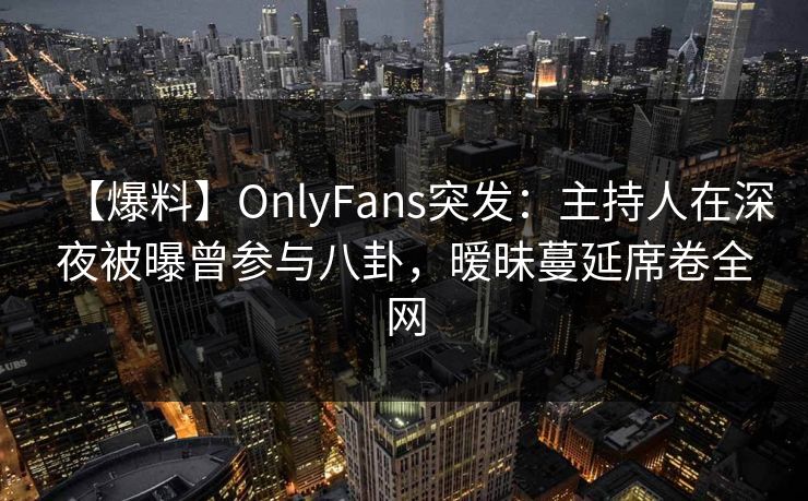 【爆料】OnlyFans突发:主持人在深夜被曝曾参与八卦,暧昧蔓延席卷全网 【爆料】OnlyFans突发:主持人在深夜被曝曾参与八卦,暧昧蔓延席卷全网