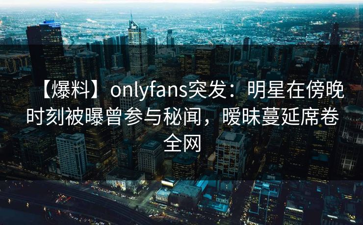 【爆料】onlyfans突发:明星在傍晚时刻被曝曾参与秘闻,暧昧蔓延席卷全网 【爆料】onlyfans突发:明星在傍晚时刻被曝曾参与秘闻,暧昧蔓延席卷全网