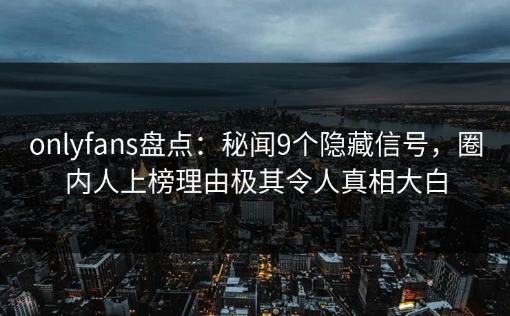 onlyfans盘点：秘闻9个隐藏信号，圈内人上榜理由极其令人真相大白