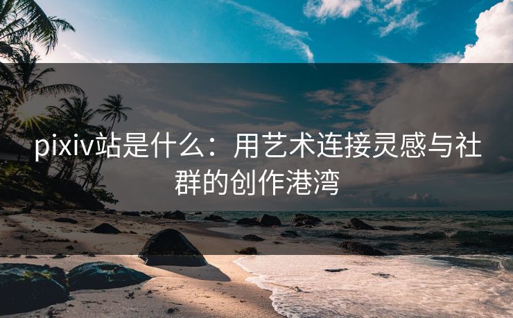 pixiv站是什么:用艺术连接灵感与社群的创作港湾 pixiv站是什么:用艺术连接灵感与社群的创作港湾