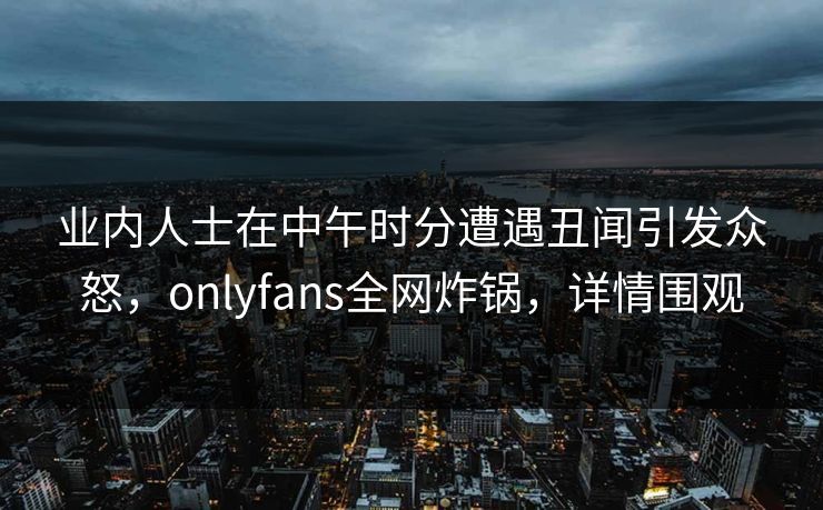 业内人士在中午时分遭遇丑闻引发众怒,onlyfans全网炸锅,详情围观 业内人士在中午时分遭遇丑闻引发众怒,onlyfans全网炸锅,详情围观