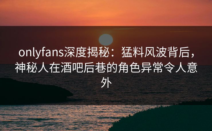 onlyfans深度揭秘:猛料风波背后,神秘人在酒吧后巷的角色异常令人意外 onlyfans深度揭秘:猛料风波背后,神秘人在酒吧后巷的角色异常令人意外