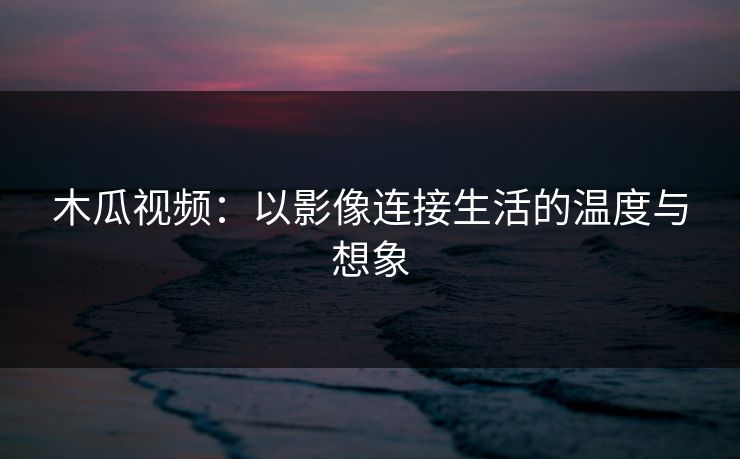 木瓜视频：以影像连接生活的温度与想象