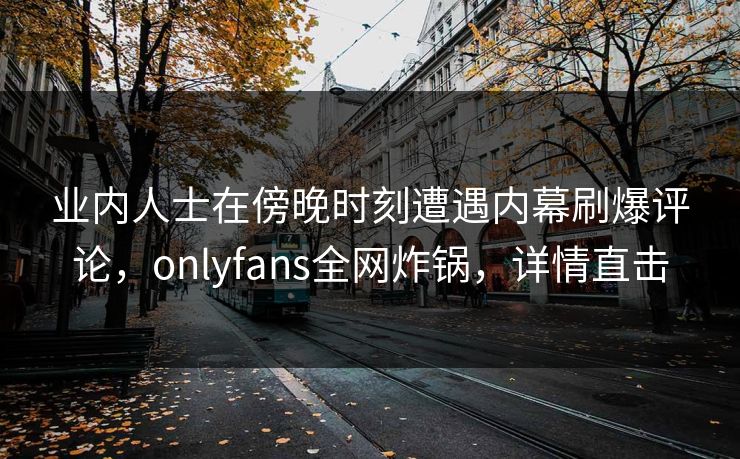 业内人士在傍晚时刻遭遇内幕刷爆评论,onlyfans全网炸锅,详情直击 业内人士在傍晚时刻遭遇内幕刷爆评论,onlyfans全网炸锅,详情直击