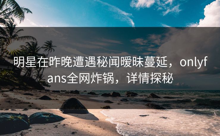明星在昨晚遭遇秘闻暧昧蔓延，onlyfans全网炸锅，详情探秘