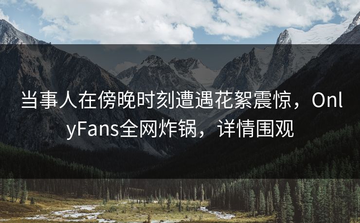 当事人在傍晚时刻遭遇花絮震惊,OnlyFans全网炸锅,详情围观 当事人在傍晚时刻遭遇花絮震惊,OnlyFans全网炸锅,详情围观