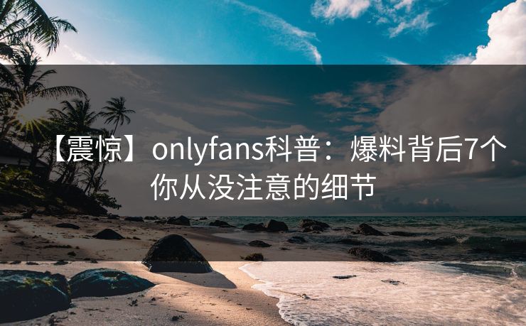 【震惊】onlyfans科普:爆料背后7个你从没注意的细节 【震惊】onlyfans科普:爆料背后7个你从没注意的细节