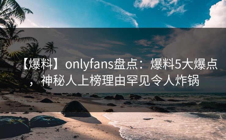 【爆料】onlyfans盘点:爆料5大爆点,神秘人上榜理由罕见令人炸锅 【爆料】onlyfans盘点:爆料5大爆点,神秘人上榜理由罕见令人炸锅