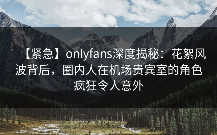 【紧急】onlyfans深度揭秘:花絮风波背后,圈内人在机场贵宾室的角色疯狂令人意外 【紧急】onlyfans深度揭秘:花絮风波背后,圈内人在机场贵宾室的角色疯狂令人意外