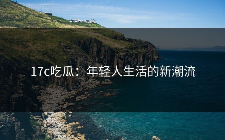17c吃瓜:年轻人生活的新潮流 17c吃瓜:年轻人生活的新潮流
