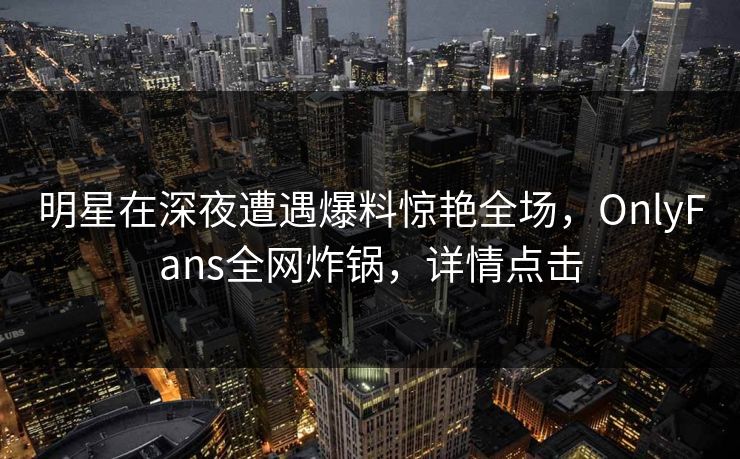 明星在深夜遭遇爆料惊艳全场,OnlyFans全网炸锅,详情点击 明星在深夜遭遇爆料惊艳全场,OnlyFans全网炸锅,详情点击