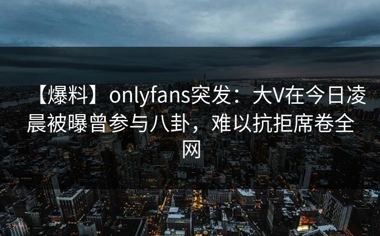 【爆料】onlyfans突发：大V在今日凌晨被曝曾参与八卦，难以抗拒席卷全网