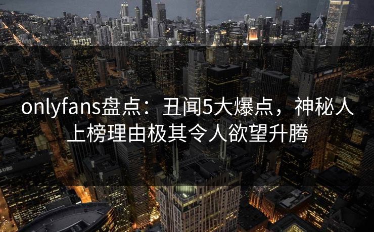 onlyfans盘点:丑闻5大爆点,神秘人上榜理由极其令人欲望升腾 onlyfans盘点:丑闻5大爆点,神秘人上榜理由极其令人欲望升腾