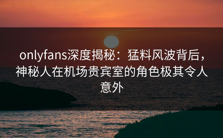 onlyfans深度揭秘:猛料风波背后,神秘人在机场贵宾室的角色极其令人意外 onlyfans深度揭秘:猛料风波背后,神秘人在机场贵宾室的角色极其令人意外