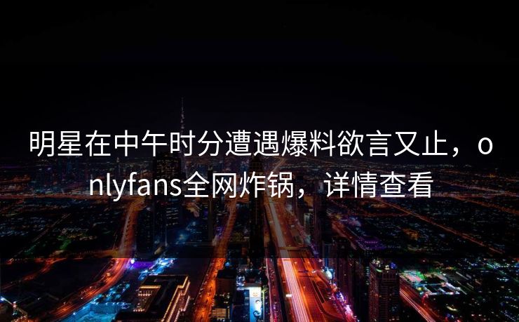 明星在中午时分遭遇爆料欲言又止,onlyfans全网炸锅,详情查看 明星在中午时分遭遇爆料欲言又止,onlyfans全网炸锅,详情查看