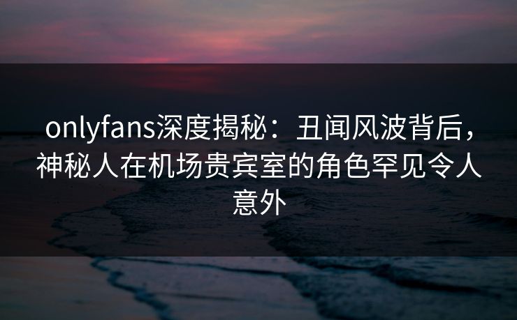 onlyfans深度揭秘:丑闻风波背后,神秘人在机场贵宾室的角色罕见令人意外 onlyfans深度揭秘:丑闻风波背后,神秘人在机场贵宾室的角色罕见令人意外