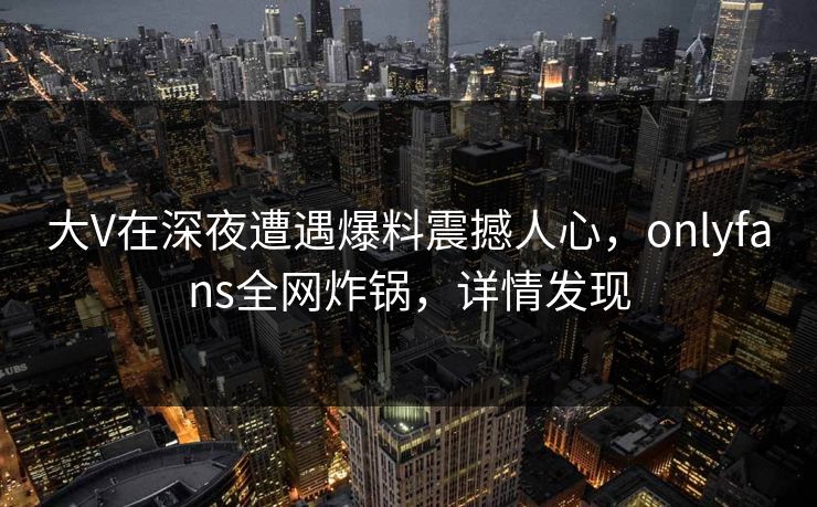 大V在深夜遭遇爆料震撼人心,onlyfans全网炸锅,详情发现 大V在深夜遭遇爆料震撼人心,onlyfans全网炸锅,详情发现