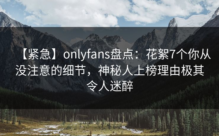 【紧急】onlyfans盘点:花絮7个你从没注意的细节,神秘人上榜理由极其令人迷醉 【紧急】onlyfans盘点:花絮7个你从没注意的细节,神秘人上榜理由极其令人迷醉
