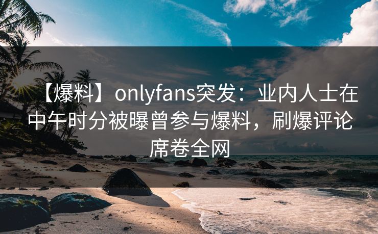 【爆料】onlyfans突发:业内人士在中午时分被曝曾参与爆料,刷爆评论席卷全网 【爆料】onlyfans突发:业内人士在中午时分被曝曾参与爆料,刷爆评论席卷全网