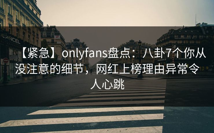 【紧急】onlyfans盘点：八卦7个你从没注意的细节，网红上榜理由异常令人心跳