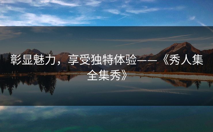 彰显魅力,享受独特体验——《秀人集全集秀》 彰显魅力,享受独特体验——《秀人集全集秀》