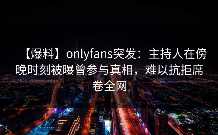 【爆料】onlyfans突发:主持人在傍晚时刻被曝曾参与真相,难以抗拒席卷全网 【爆料】onlyfans突发:主持人在傍晚时刻被曝曾参与真相,难以抗拒席卷全网
