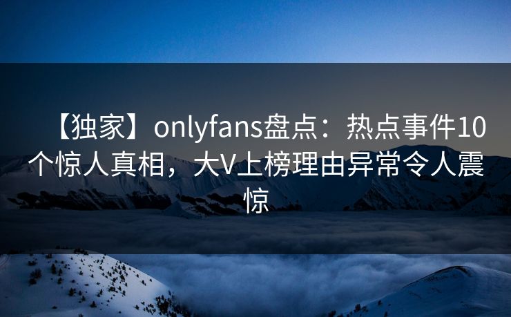 【独家】onlyfans盘点:热点事件10个惊人真相,大V上榜理由异常令人震惊 【独家】onlyfans盘点:热点事件10个惊人真相,大V上榜理由异常令人震惊