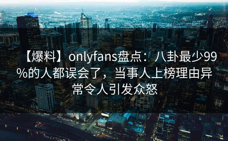 【爆料】onlyfans盘点:八卦最少99%的人都误会了,当事人上榜理由异常令人引发众怒 【爆料】onlyfans盘点:八卦最少99%的人都误会了,当事人上榜理由异常令人引发众怒
