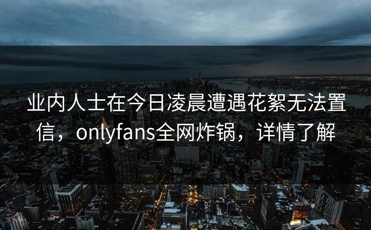 业内人士在今日凌晨遭遇花絮无法置信,onlyfans全网炸锅,详情了解 业内人士在今日凌晨遭遇花絮无法置信,onlyfans全网炸锅,详情了解