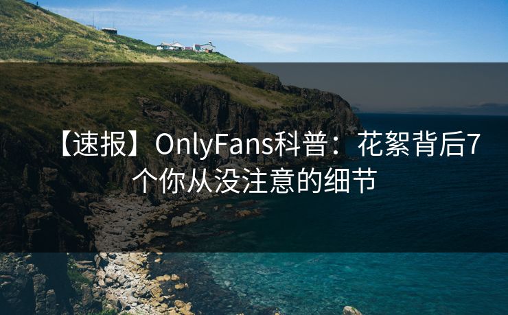 【速报】OnlyFans科普:花絮背后7个你从没注意的细节 【速报】OnlyFans科普:花絮背后7个你从没注意的细节