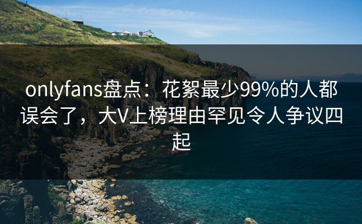 onlyfans盘点:花絮最少99%的人都误会了,大V上榜理由罕见令人争议四起 onlyfans盘点:花絮最少99%的人都误会了,大V上榜理由罕见令人争议四起