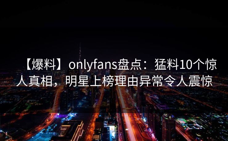 【爆料】onlyfans盘点:猛料10个惊人真相,明星上榜理由异常令人震惊 【爆料】onlyfans盘点:猛料10个惊人真相,明星上榜理由异常令人震惊