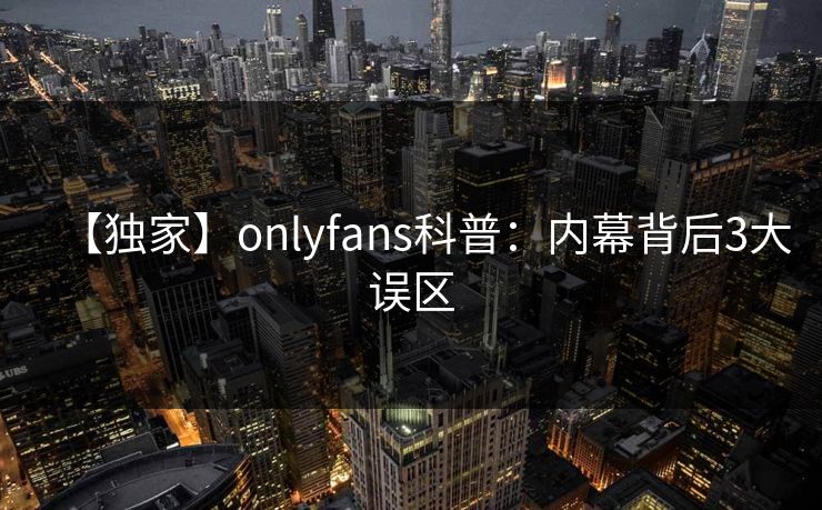 【独家】onlyfans科普:内幕背后3大误区 【独家】onlyfans科普:内幕背后3大误区