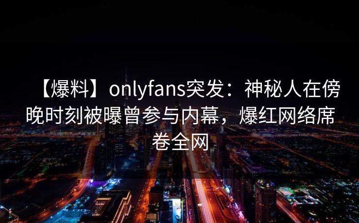 【爆料】onlyfans突发:神秘人在傍晚时刻被曝曾参与内幕,爆红网络席卷全网 【爆料】onlyfans突发:神秘人在傍晚时刻被曝曾参与内幕,爆红网络席卷全网