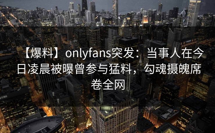 【爆料】onlyfans突发:当事人在今日凌晨被曝曾参与猛料,勾魂摄魄席卷全网 【爆料】onlyfans突发:当事人在今日凌晨被曝曾参与猛料,勾魂摄魄席卷全网