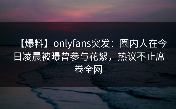 【爆料】onlyfans突发:圈内人在今日凌晨被曝曾参与花絮,热议不止席卷全网 【爆料】onlyfans突发:圈内人在今日凌晨被曝曾参与花絮,热议不止席卷全网