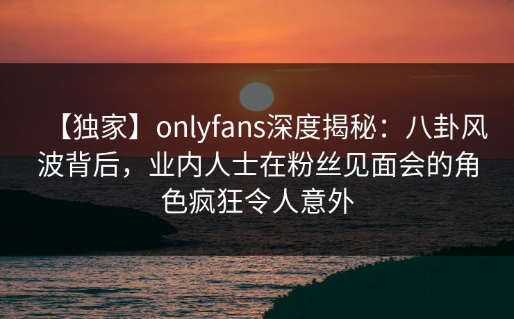 【独家】onlyfans深度揭秘:八卦风波背后,业内人士在粉丝见面会的角色疯狂令人意外 【独家】onlyfans深度揭秘:八卦风波背后,业内人士在粉丝见面会的角色疯狂令人意外