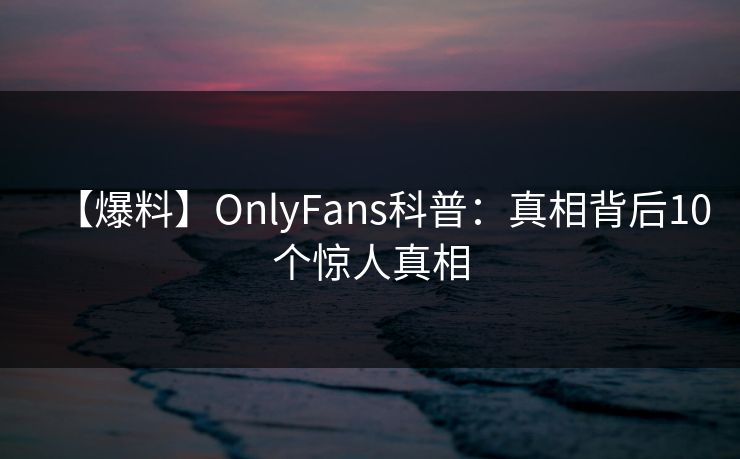 【爆料】OnlyFans科普：真相背后10个惊人真相