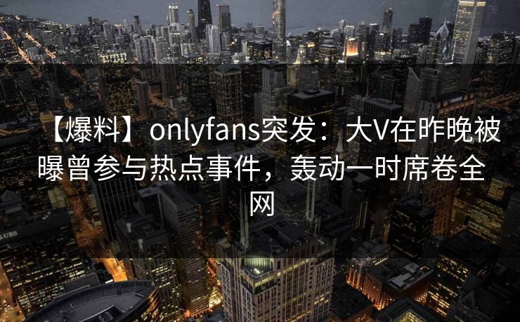 【爆料】onlyfans突发:大V在昨晚被曝曾参与热点事件,轰动一时席卷全网 【爆料】onlyfans突发:大V在昨晚被曝曾参与热点事件,轰动一时席卷全网