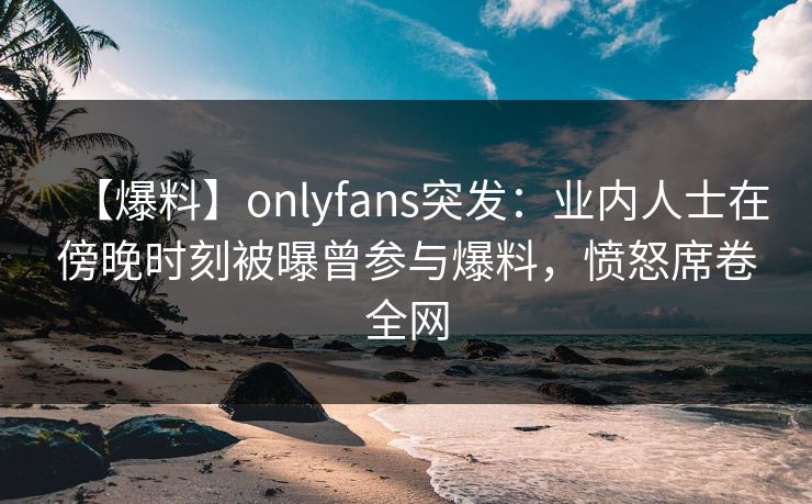 【爆料】onlyfans突发:业内人士在傍晚时刻被曝曾参与爆料,愤怒席卷全网 【爆料】onlyfans突发:业内人士在傍晚时刻被曝曾参与爆料,愤怒席卷全网